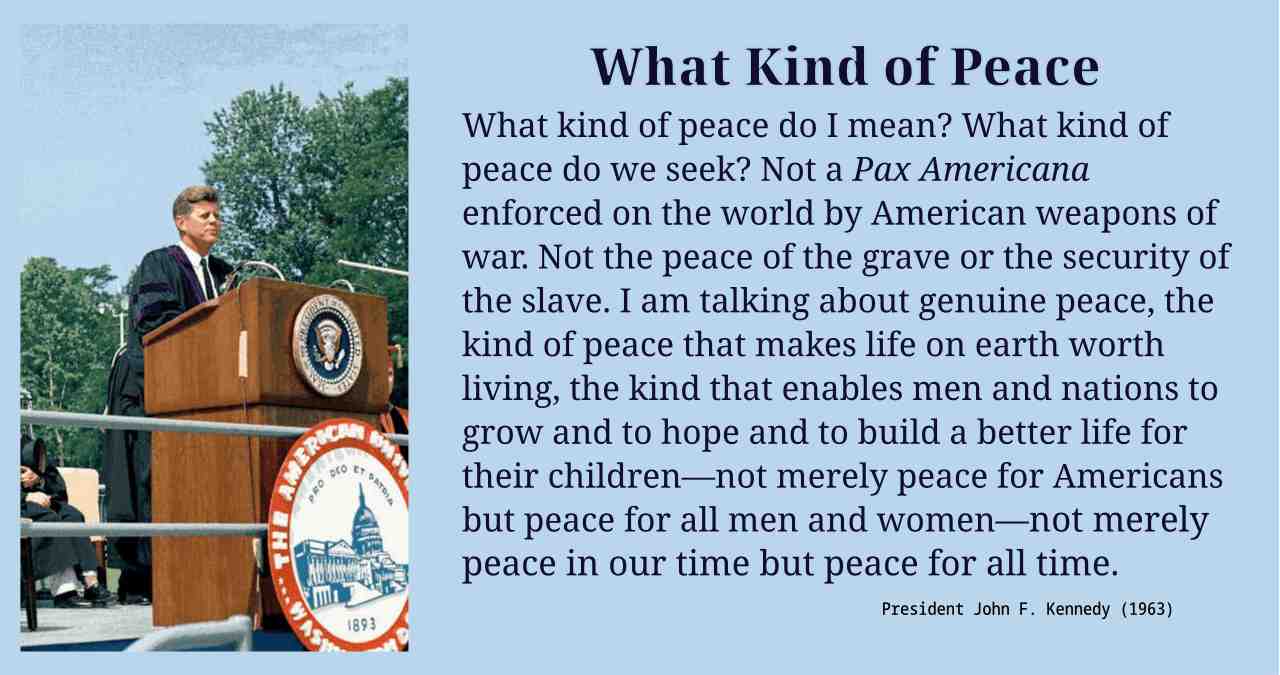 What kind of peace do I mean? What kind of peace do we seek? Not a Pax Americana enforced on the world by American weapons of war. Not the peace of the grave or the security of the slave. I am talking about genuine peace, the kind of peace that makes life on earth worth living, the kind that enables men and nations to grow and to hope and to build a better life for their children—not merely peace for Americans but peace for all men and women—not merely peace in our time but peace for all time.