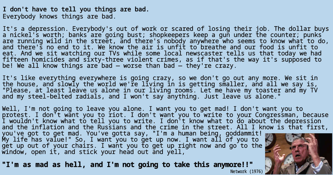 I don't have to tell you things are bad. Everybody knows things are bad. It's a depression. Everybody's out of work or scared of losing their job. The dollar buys a nickel's worth; banks are going bust; shopkeepers keep a gun under the counter; punks are running wild in the street, and there's nobody anywhere who seems to know what to do, and there's no end to it. We know the air is unfit to breathe and our food is unfit to eat. And we sit watching our TVs while some local newscaster tells us that today we had fifteen homicides and sixty-three violent crimes, as if that's the way it's supposed to be! We all know things are bad — worse than bad — they're crazy. It's like everything everywhere is going crazy, so we don't go out any more. We sit in the house, and slowly the world we're living in is getting smaller, and all we say is, "Please, at least leave us alone in our living rooms. Let me have my toaster and my TV and my steel-belted radials, and I won't say anything. Just leave us alone." Well, I'm not going to leave you alone. I want you to get mad! I don't want you to protest. I don't want you to riot. I don't want you to write to your Congressman, because I wouldn't know what to tell you to write. I don't know what to do about the depression and the inflation and the Russians and the crime in the street. All I know is that first, you've got to get mad. You've gotta say, "I'm a human being, goddammit! My life has value!" So, I want you to get up now. I want all of you to get up out of your chairs. I want you to get up right now and go to the window, open it, and stick your head out and yell, "I'm as mad as hell, and I'm not going to take this anymore!!"
